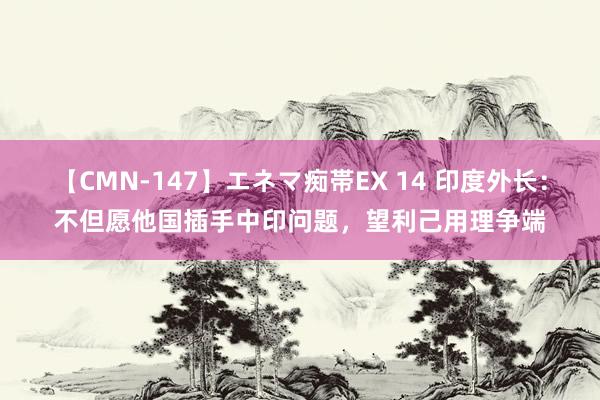 【CMN-147】エネマ痴帯EX 14 印度外长：不但愿他国插手中印问题，望利己用理争端