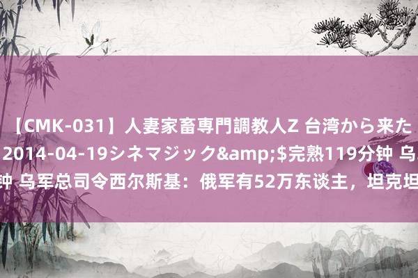 【CMK-031】人妻家畜専門調教人Z 台湾から来た生贄女</a>2014-04-19シネマジック&$完熟119分钟 乌军总司令西尔斯基：俄军有52万东谈主，坦克坦克车上万辆，濒临繁密压力