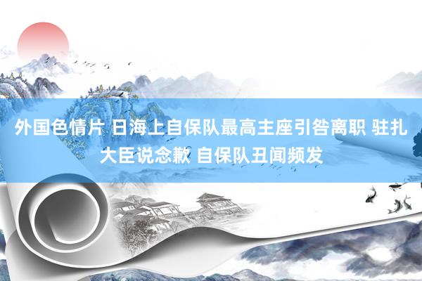 外国色情片 日海上自保队最高主座引咎离职 驻扎大臣说念歉 自保队丑闻频发