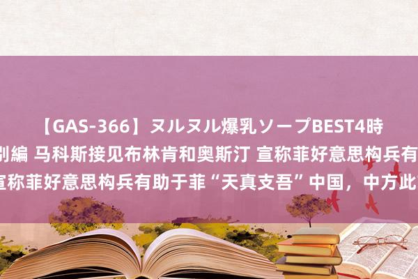 【GAS-366】ヌルヌル爆乳ソープBEST4時間 マットSEX騎乗位特別編 马科斯接见布林肯和奥斯汀 宣称菲好意思构兵有助于菲“天真支吾”中国，中方此前已造就