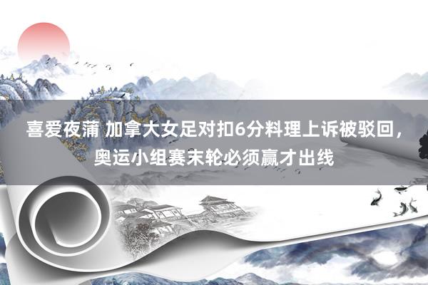 喜爱夜蒲 加拿大女足对扣6分料理上诉被驳回，奥运小组赛末轮必须赢才出线