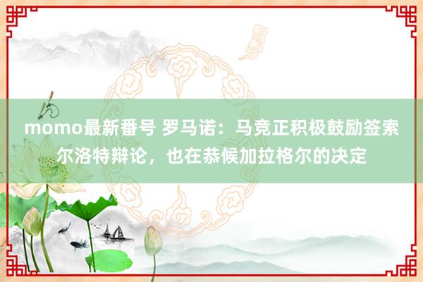 momo最新番号 罗马诺：马竞正积极鼓励签索尔洛特辩论，也在恭候加拉格尔的决定