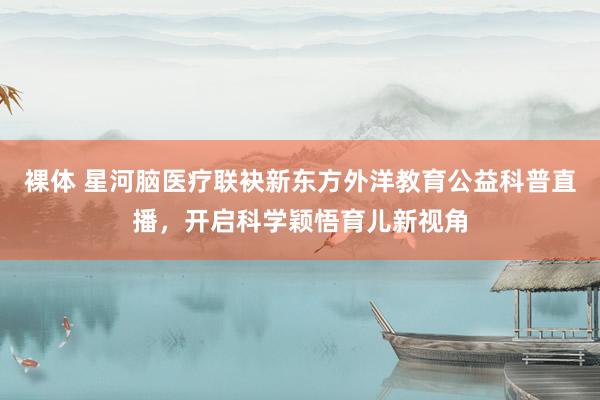 裸体 星河脑医疗联袂新东方外洋教育公益科普直播，开启科学颖悟育儿新视角