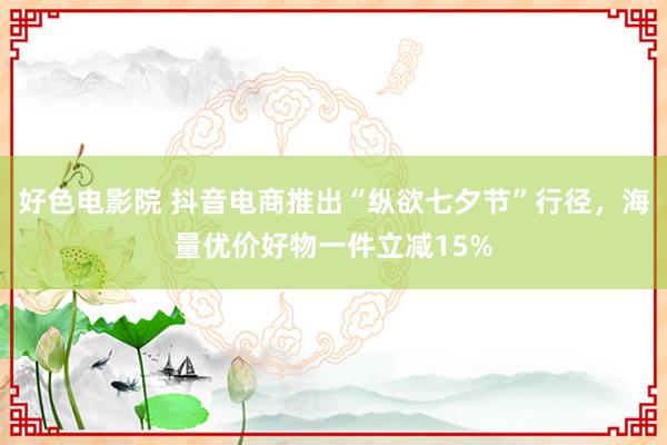 好色电影院 抖音电商推出“纵欲七夕节”行径，海量优价好物一件立减15%
