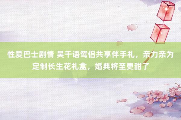 性爱巴士剧情 吴千语鸳侣共享伴手礼，亲力亲为定制长生花礼盒，婚典将至更甜了