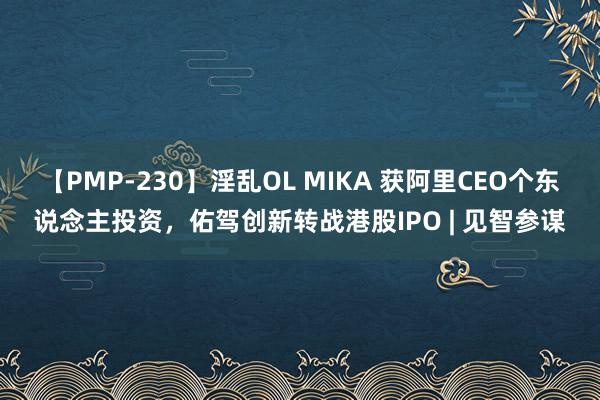 【PMP-230】淫乱OL MIKA 获阿里CEO个东说念主投资，佑驾创新转战港股IPO | 见智参谋