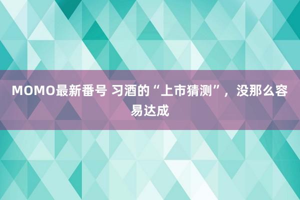 MOMO最新番号 习酒的“上市猜测”，没那么容易达成