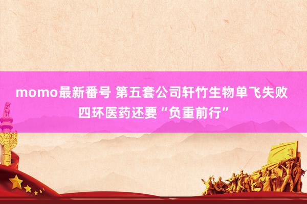 momo最新番号 第五套公司轩竹生物单飞失败 四环医药还要“负重前行”