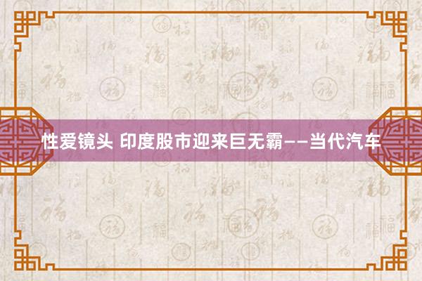 性爱镜头 印度股市迎来巨无霸——当代汽车