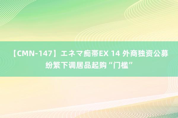 【CMN-147】エネマ痴帯EX 14 外商独资公募纷繁下调居品起购“门槛”