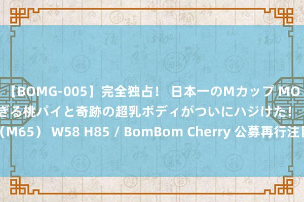 【BOMG-005】完全独占！ 日本一のMカップ MOMO！ 限界突破！ 敏感すぎる桃パイと奇跡の超乳ボディがついにハジけた！ 19才 B106（M65） W58 H85 / BomBom Cherry 公募再行注目转债投资 超300只基金选拔清仓