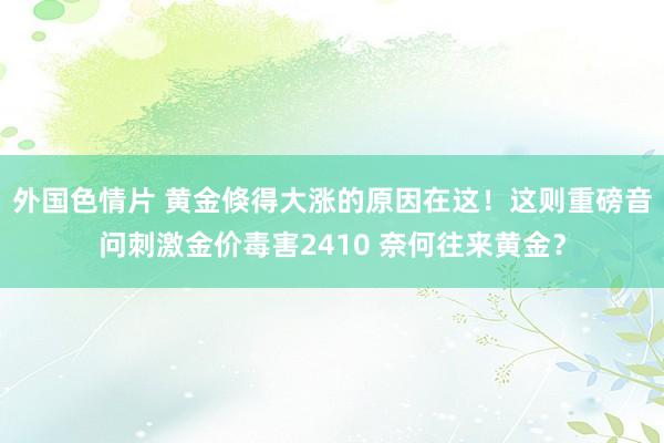 外国色情片 黄金倏得大涨的原因在这！这则重磅音问刺激金价毒害2410 奈何往来黄金？