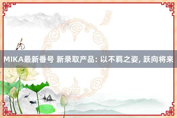 MIKA最新番号 新录取产品: 以不羁之姿， 跃向将来
