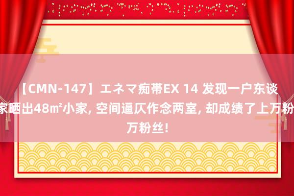 【CMN-147】エネマ痴帯EX 14 发现一户东谈主家晒出48㎡小家， 空间逼仄作念两室， 却成绩了上万粉丝!