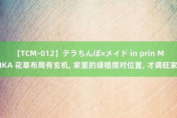 【TCM-012】テラちんぽ×メイド in prin MIKA 花草布局有玄机， 家里的绿植摆对位置， 才调旺家