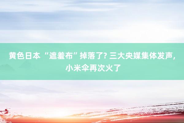 黄色日本 “遮羞布”掉落了? 三大央媒集体发声， 小米伞再次火了
