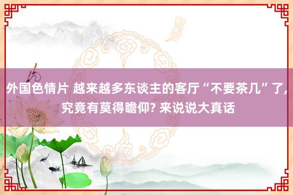 外国色情片 越来越多东谈主的客厅“不要茶几”了, 究竟有莫得瞻仰? 来说说大真话