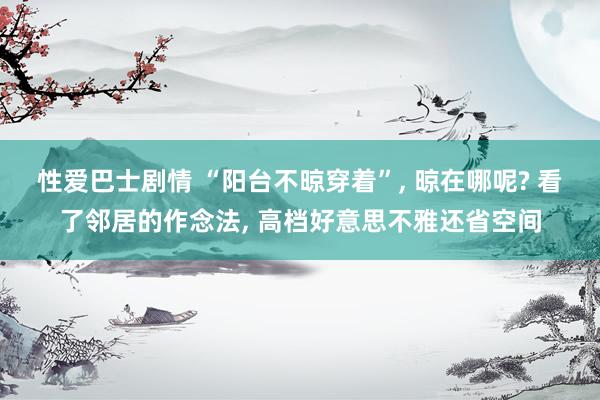 性爱巴士剧情 “阳台不晾穿着”， 晾在哪呢? 看了邻居的作念法， 高档好意思不雅还省空间