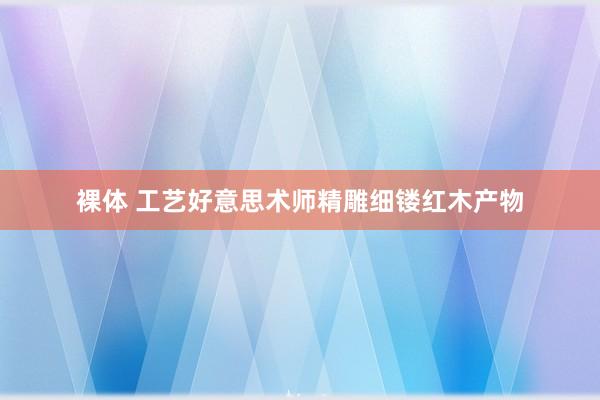 裸体 工艺好意思术师精雕细镂红木产物