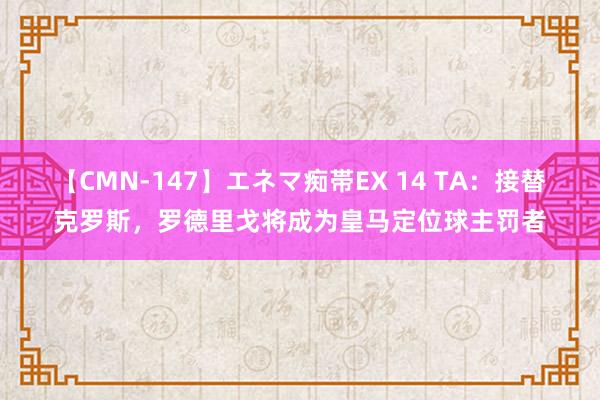 【CMN-147】エネマ痴帯EX 14 TA：接替克罗斯，罗德里戈将成为皇马定位球主罚者