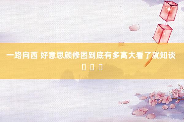 一路向西 好意思颜修图到底有多高大看了就知谈 ​​​