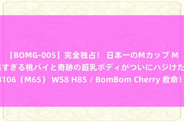 【BOMG-005】完全独占！ 日本一のMカップ MOMO！ 限界突破！ 敏感すぎる桃パイと奇跡の超乳ボディがついにハジけた！ 19才 B106（M65） W58 H85 / BomBom Cherry 救命！杨幂如何不错好意思成这个神志