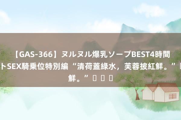 【GAS-366】ヌルヌル爆乳ソープBEST4時間 マットSEX騎乗位特別編 “清荷蓋綠水，芙蓉披紅鮮。” ​​​