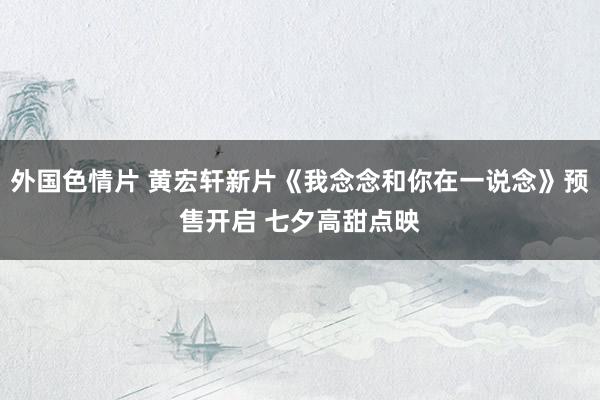外国色情片 黄宏轩新片《我念念和你在一说念》预售开启 七夕高甜点映