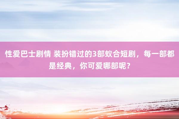 性爱巴士剧情 装扮错过的3部蚁合短剧，每一部都是经典，你可爱哪部呢？