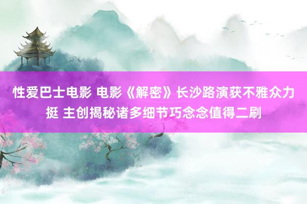 性爱巴士电影 电影《解密》长沙路演获不雅众力挺 主创揭秘诸多细节巧念念值得二刷