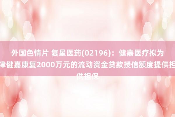 外国色情片 复星医药(02196)：健嘉医疗拟为天津健嘉康复2000万元的流动资金贷款授信额度提供担保