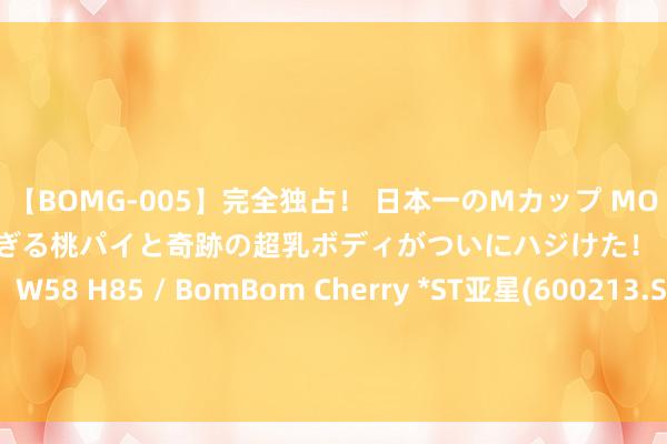【BOMG-005】完全独占！ 日本一のMカップ MOMO！ 限界突破！ 敏感すぎる桃パイと奇跡の超乳ボディがついにハジけた！ 19才 B106（M65） W58 H85 / BomBom Cherry *ST亚星(600213.SH)：控股鼓舞提倡撤除公司股票在上交所的上市交游 8月5日起停牌