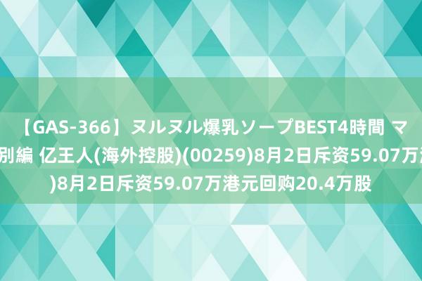 【GAS-366】ヌルヌル爆乳ソープBEST4時間 マットSEX騎乗位特別編 亿王人(海外控股)(00259)8月2日斥资59.07万港元回购20.4万股