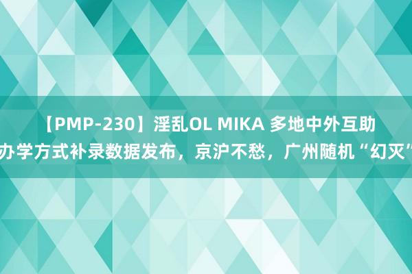 【PMP-230】淫乱OL MIKA 多地中外互助办学方式补录数据发布，京沪不愁，广州随机“幻灭”