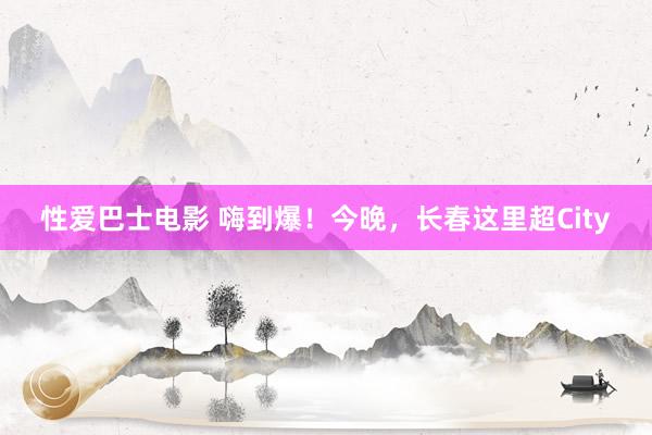 性爱巴士电影 嗨到爆！今晚，长春这里超City