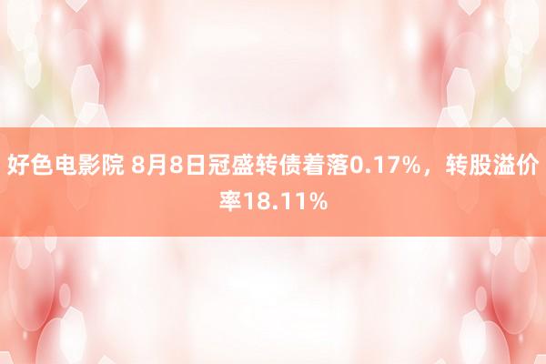 好色电影院 8月8日冠盛转债着落0.17%，转股溢价率18.11%