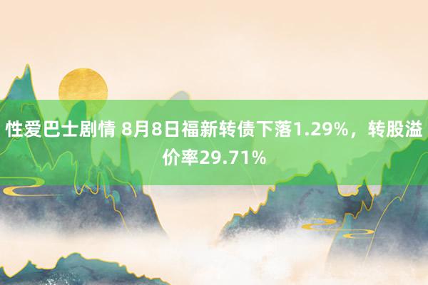 性爱巴士剧情 8月8日福新转债下落1.29%，转股溢价率29.71%