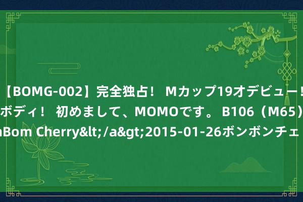 【BOMG-002】完全独占！ Mカップ19才デビュー！ 100万人に1人の超乳ボディ！ 初めまして、MOMOです。 B106（M65） W58 H85 / BomBom Cherry</a>2015-01-26ボンボンチェリー/妄想族&$BOMBO187分钟 8月8日永和转债下落0.47%，转股溢价率33.17%