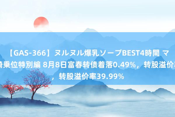 【GAS-366】ヌルヌル爆乳ソープBEST4時間 マットSEX騎乗位特別編 8月8日富春转债着落0.49%，转股溢价率39.99%
