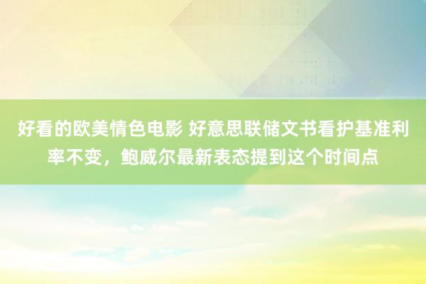 好看的欧美情色电影 好意思联储文书看护基准利率不变，鲍威尔最新表态提到这个时间点