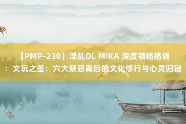 【PMP-230】淫乱OL MIKA 深度领略格调：文玩之鉴：六大禁忌背后的文化修行与心灵归宿