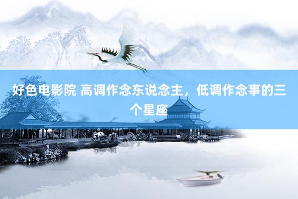 好色电影院 高调作念东说念主，低调作念事的三个星座