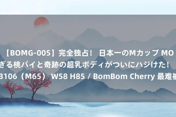 【BOMG-005】完全独占！ 日本一のMカップ MOMO！ 限界突破！ 敏感すぎる桃パイと奇跡の超乳ボディがついにハジけた！ 19才 B106（M65） W58 H85 / BomBom Cherry 最难被礼服的三大星座，有你吗？