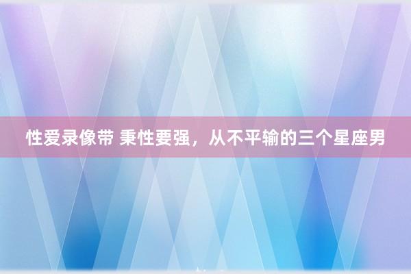 性爱录像带 秉性要强，从不平输的三个星座男