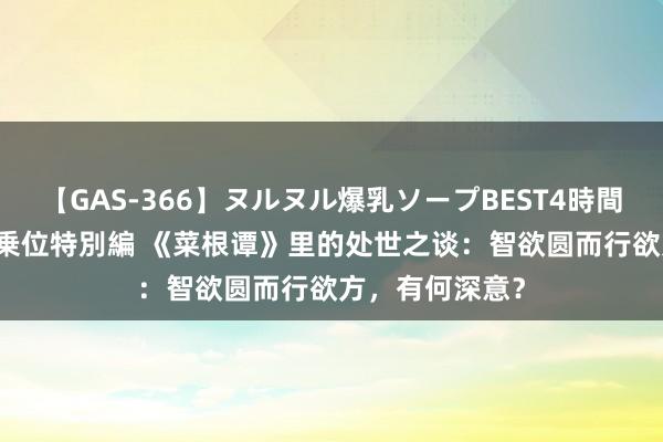 【GAS-366】ヌルヌル爆乳ソープBEST4時間 マットSEX騎乗位特別編 《菜根谭》里的处世之谈：智欲圆而行欲方，有何深意？