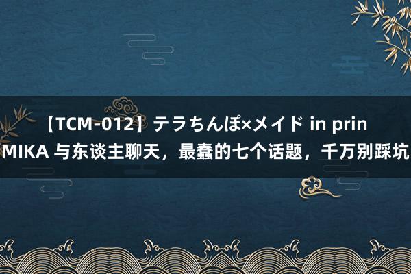 【TCM-012】テラちんぽ×メイド in prin MIKA 与东谈主聊天，最蠢的七个话题，千万别踩坑