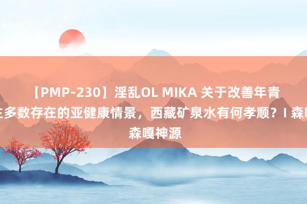 【PMP-230】淫乱OL MIKA 关于改善年青东谈主多数存在的亚健康情景，西藏矿泉水有何孝顺？I 森嘎神源