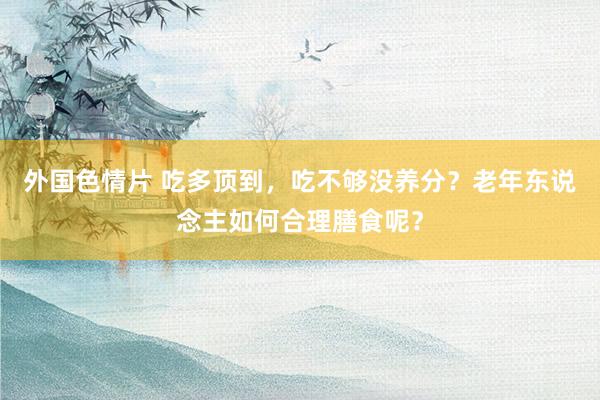 外国色情片 吃多顶到，吃不够没养分？老年东说念主如何合理膳食呢？