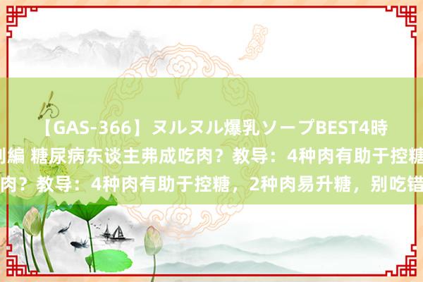 【GAS-366】ヌルヌル爆乳ソープBEST4時間 マットSEX騎乗位特別編 糖尿病东谈主弗成吃肉？教导：4种肉有助于控糖，2种肉易升糖，别吃错