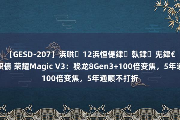 【GESD-207】浜哄12浜恒偍銉倝銉兂銉€銉笺儵銉炽儔 荣耀Magic V3：骁龙8Gen3+100倍变焦，5年通顺不打折